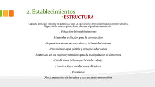 2. Establecimientos
•ESTRUCTURA
•La pauta principal consiste en garantizar que las operaciones se realicen higiénicamente desde la
llegada de la materia prima hasta obtener el producto terminado.
Ubicación del establecimiento
Materiales utilizados para la construcción
Separaciones entre sectores dentro del establecimiento
Provisión de agua potable y desagües adecuados
Materiales de los equipos y utensilios para la manipulación de alimentos
Condiciones de las superficies de trabajo.
Iluminación e instalaciones eléctricas
Ventilación
Almacenamiento de desechos y sustancias no comestibles
 