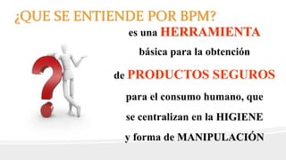 es una HERRAMIENTA
básica para la obtención
de PRODUCTOS SEGUROS
para el consumo humano, que
se centralizan en la HIGIENE
y forma de MANIPULACIÓN
¿QUE SE ENTIENDE POR BPM?
 