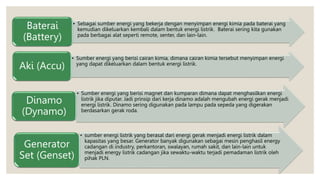• Sebagai sumber energi yang bekerja dengan menyimpan energi kimia pada baterai yang
kemudian dikeluarkan kembali dalam bentuk energi listrik. Baterai sering kita gunakan
pada berbagai alat seperti remote, senter, dan lain-lain.
Baterai
(Battery)
• Sumber energi yang berisi cairan kimia, dimana cairan kimia tersebut menyimpan energi
yang dapat dikeluarkan dalam bentuk energi listrik.
Aki (Accu)
• Sumber energi yang berisi magnet dan kumparan dimana dapat menghasilkan energi
listrik jika diputar. Jadi prinsip dari kerja dinamo adalah mengubah energi gerak menjadi
energi listrik. Dinamo sering digunakan pada lampu pada sepeda yang digerakan
berdasarkan gerak roda.
Dinamo
(Dynamo)
• sumber energi listrik yang berasal dari energi gerak menjadi energi listrik dalam
kapasitas yang besar. Generator banyak digunakan sebagai mesin penghasil energy
cadangan di industry, perkantoran, swalayan, rumah sakit, dan lain-lain untuk
menjadi energy listrik cadangan jika sewaktu-waktu terjadi pemadaman listrik oleh
pihak PLN.
Generator
Set (Genset)
 