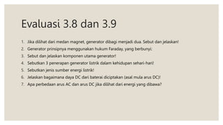 Evaluasi 3.8 dan 3.9
1. Jika dilihat dari medan magnet, generator dibagi menjadi dua. Sebut dan jelaskan!
2. Generator prinsipnya menggunakan hukum Faraday, yang berbunyi:
3. Sebut dan jelaskan komponen utama generator!
4. Sebutkan 3 penerapan generator listrik dalam kehidupan sehari-hari!
5. Sebutkan jenis sumber energi listrik!
6. Jelaskan bagaimana daya DC dari baterai diciptakan (asal mula arus DC)!
7. Apa perbedaan arus AC dan arus DC jika dilihat dari energi yang dibawa?
 