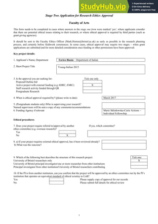 1
Stage Two Application for Research Ethics Approval
Faculty of Arts
This form needs to be completed in cases where answers to the stage one form were marked ‘yes’, where applicants consider
that there are potential ethical issues relating to their research, or where ethical approval is required by third parties (such as
grant giving agencies).
It should be sent to the Faculty Ethics Officer (Mark.Horton@bristol.ac.uk) as early as possible in the research planning
process, and certainly before fieldwork commences. In some cases, ethical approval may require two stages – when grant
applications are submitted and for more detailed consideration once funding or other permissions have been approved.
Key project details:
1. Applicant’s Name, Department Enrico Biasin – Department of Italian
2. Short Project Title Young-Italian 2015
3. Is the approval you are seeking for: Tick one only
Proposal/Outline bid
Active project with external funding (e.g AHRC, ESRC) X
Staff research activity funded through QR
Postgraduate Research
4. When is ethical approval required by? (please write in date) March 2017
5. (Postgraduate students only) Who is supervising your research?
Named supervisors will be sent a copy of any comments/recommendations
6. Funding Agency if relevant Marie Skłodowska-Curie Actions –
Individual Fellowship
Ethical procedures
7. Does your project require referral to/approval by another
ethics committee (e.g. overseas research)?
If yes, which committee?
Yes
No X
8. a) If your project requires external ethical approval, has it been reviewed already?
b) What was the outcome?
9. Which of the following best describes the structure of this research project: Tick one:
University of Bristol researchers only X
University of Bristol principal investigator/one or more researcher from other institutions
Principal investigator from other institution/University of Bristol researchers contributing
10. If the PI is from another institution, can you confirm that the project will be approved by an ethics committee run by the PI’s
institution that operates an equivalent standard of ethical scrutiny to UoB?
Yes Please supply copy of approval for our records
No Please submit full details for ethical review
 
