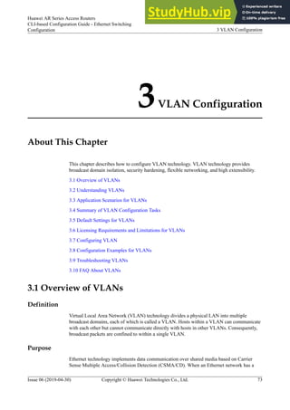 3VLAN Configuration
About This Chapter
This chapter describes how to configure VLAN technology. VLAN technology provides
broadcast domain isolation, security hardening, flexible networking, and high extensibility.
3.1 Overview of VLANs
3.2 Understanding VLANs
3.3 Application Scenarios for VLANs
3.4 Summary of VLAN Configuration Tasks
3.5 Default Settings for VLANs
3.6 Licensing Requirements and Limitations for VLANs
3.7 Configuring VLAN
3.8 Configuration Examples for VLANs
3.9 Troubleshooting VLANs
3.10 FAQ About VLANs
3.1 Overview of VLANs
Definition
Virtual Local Area Network (VLAN) technology divides a physical LAN into multiple
broadcast domains, each of which is called a VLAN. Hosts within a VLAN can communicate
with each other but cannot communicate directly with hosts in other VLANs. Consequently,
broadcast packets are confined to within a single VLAN.
Purpose
Ethernet technology implements data communication over shared media based on Carrier
Sense Multiple Access/Collision Detection (CSMA/CD). When an Ethernet network has a
Huawei AR Series Access Routers
CLI-based Configuration Guide - Ethernet Switching
Configuration 3 VLAN Configuration
Issue 06 (2019-04-30) Copyright © Huawei Technologies Co., Ltd. 73
 