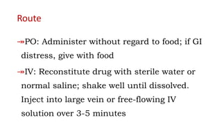 Route
↠PO: Administer without regard to food; if GI
distress, give with food
↠IV: Reconstitute drug with sterile water or
normal saline; shake well until dissolved.
Inject into large vein or free-flowing IV
solution over 3-5 minutes
 