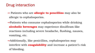 Drug interaction
↠ Patients who are allergic to pencillins may also be
allergic to cephalosporins.
↠Patients who consume cephalosporins while drinking
alcoholic beverages may experience disulfiram-like
reactions including severe headache, flushing, nausea,
vomiting, etc.
↠Additionally, like penicillins, cephalosporins may
interfere with coagulability and increase a patient’s risk
of bleeding.
 