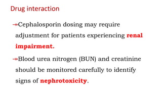 Drug interaction
↠Cephalosporin dosing may require
adjustment for patients experiencing renal
impairment.
↠Blood urea nitrogen (BUN) and creatinine
should be monitored carefully to identify
signs of nephrotoxicity.
 