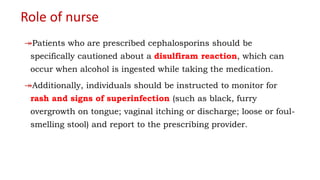 Role of nurse
↠Patients who are prescribed cephalosporins should be
specifically cautioned about a disulfiram reaction, which can
occur when alcohol is ingested while taking the medication.
↠Additionally, individuals should be instructed to monitor for
rash and signs of superinfection (such as black, furry
overgrowth on tongue; vaginal itching or discharge; loose or foul-
smelling stool) and report to the prescribing provider.
 