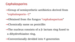 Cephalosporins
↠Group of semisynthetic antibiotics derived from
“cephalosporin- C”
↠Obtained from the fungus “cephalosporium”
↠Chemically same as penicillin
↠The nucleus consists of a β- lactam ring fused to
a dihydrothiazine ring,
↠Conventionally devided into 4 generation
 