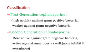 Classification
↠First Generation cephalosporins :
~high activity against gram positive bacteria,
weaker against gram negative bacteria
↠Second Generation cephalosporins
~More active against gram negative bacteria,
active against anaerobes as well.(none inhibit P.
aeruginosa)
 