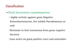 Classification
↠Third Generation cephalosporins:
~ highly activity against gram Negative
Enterobacteriaceae, few inhibit Pseudomonas as
well
~Resistant to beta Lactamase from gram negative
bacteria
~Less active on gram positive cocci and anaerobes
 