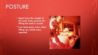 POSTURE
• Apart from the weight of
the load, body posture for
lifting the load is crucial
• Low back pains even when
lifting up a child were
reported
 