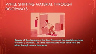 WHILE SHIFTING MATERIAL THROUGH
DOORWAYS ….
Beware of the clearance at the door frame and the possible pinching
of hands / knuckles. The same hazard exists when hand carts are
taken through narrow doorways
 