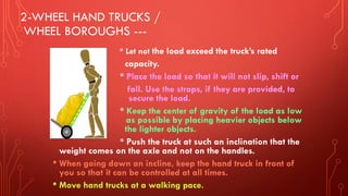2-WHEEL HAND TRUCKS /
WHEEL BOROUGHS ---
* Let not the load exceed the truck’s rated
capacity.
* Place the load so that it will not slip, shift or
fall. Use the straps, if they are provided, to
secure the load.
* Keep the center of gravity of the load as low
as possible by placing heavier objects below
the lighter objects.
* Push the truck at such an inclination that the
weight comes on the axle and not on the handles.
• When going down an incline, keep the hand truck in front of
you so that it can be controlled at all times.
• Move hand trucks at a walking pace.
 