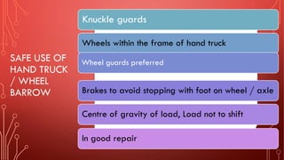 SAFE USE OF
HAND TRUCK
/ WHEEL
BARROW
Knuckle guards
Wheels within the frame of hand truck
Wheel guards preferred
Brakes to avoid stopping with foot on wheel / axle
Centre of gravity of load, Load not to shift
In good repair
 