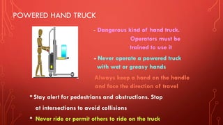 POWERED HAND TRUCK
- Dangerous kind of hand truck.
Operators must be
trained to use it
- Never operate a powered truck
with wet or greasy hands
- Always keep a hand on the handle
and face the direction of travel
• Stay alert for pedestrians and obstructions. Stop
at intersections to avoid collisions
• Never ride or permit others to ride on the truck
 