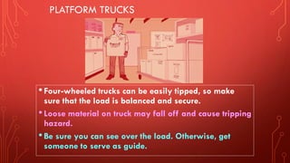 PLATFORM TRUCKS
•Four-wheeled trucks can be easily tipped, so make
sure that the load is balanced and secure.
•Loose material on truck may fall off and cause tripping
hazard.
•Be sure you can see over the load. Otherwise, get
someone to serve as guide.
 