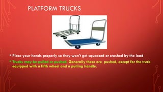 PLATFORM TRUCKS
• Place your hands properly so they won't get squeezed or crushed by the load
• Trucks may be pulled or pushed. Generally these are pushed, except for the truck
equipped with a fifth wheel and a pulling handle.
 