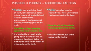 PUSHING X PULLING – ADDITIONAL FACTORS
•Pusher can watch the load
on truck, take corrective action
in time in case of unstable load,
look for obstructions /
unevenness in the foreground
thereby preventing jerks to the
load.
• Possibility of legs bumping
against the truck wheel is low.
• It is advisable to push while
going down the incline kso as
to prevent the risk of being run
over by the truck in the event of
losing grip on the truck.
•Puller can also look for
obstructions / floor unevenness
, but cannot watch the load.
• Runs the risk of the wheels
bumping against the ankles.
• It is advisable to pull while
going up the incline
 