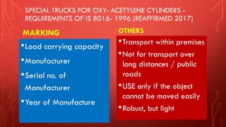 SPECIAL TRUCKS FOR OXY- ACETYLENE CYLINDERS -
REQUIREMENTS OF IS 8016- 1996 (REAFFIRMED 2017)
MARKING
•Load carrying capacity
•Manufacturer
•Serial no. of
Manufacturer
•Year of Manufacture
OTHERS
•Transport within premises
•Not for transport over
long distances / public
roads
•USE only if the object
cannot be moved easily
•Robust, but light
 