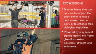 EXOSKELETONS
•External frame that can
be worn to support the
body, either to help a
person overcome an
injury or to enhance their
biological capacities.
• Powered by a system of
electric motors, the frame
gives limbs extra
movement, strength and
endurance.
 