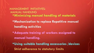 MANAGEMENT INITIATIVES:
MANUAL HANDLING
•Minimizing manual handling of materials
•Mechanization to replace Repetitive manual
handling activities
•Adequate training of workers assigned to
manual handling.
•Using suitable handling accessories /devices
Strict adherence to statutory limits
 