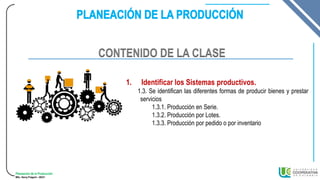 Planeación de la Producción
MSc. Henry Pulgarin - 20231
1. Identificar los Sistemas productivos.
1.3. Se identifican las diferentes formas de producir bienes y prestar
servicios
1.3.1. Producción en Serie.
1.3.2. Producción por Lotes.
1.3.3. Producción por pedido o por inventario
CONTENIDO DE LA CLASE
 