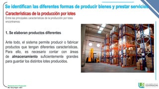 Planeación de la Producción
MSc. Henry Pulgarin - 20231
Entre las principales características de la producción por lotes
encontramos:
1. Se elaboran productos diferentes
Ante todo, el sistema permite producir o fabricar
productos que tengan diferentes características.
Para ello, es necesario contar con áreas
de almacenamiento suficientemente grandes
para guardar los distintos lotes producidos.
 