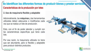 Planeación de la Producción
MSc. Henry Pulgarin - 20231
2. Uso de maquinaria flexible y adaptable
Adicionalmente, las máquinas y las herramientas
utilizadas deben adecuarse o modificarse cada
vez que se realiza un lote de producción.
Esto, con el fin de poder atender y cumplir con
las características específicas que tiene cada
lote.
Por esa razón, la maquinaria utilizada no tiene
que ser abundante, pero sí flexible y adaptable
para producir distintos productos.
 
