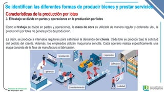 Planeación de la Producción
MSc. Henry Pulgarin - 20231
3. El trabajo se divide en partes y operaciones en la producción por lotes
Como el trabajo se divide en partes y operaciones, la mano de obra es utilizada de manera regular y ordenada. Así, la
producción por lotes no genera picos de producción.
Es decir, se produce a intervalos regulares para satisfacer la demanda del cliente. Cada lote se produce bajo la solicitud
del pedido del cliente. Además, los empleados utilizan maquinaria sencilla. Cada operario realiza específicamente una
etapa concreta de la fase de manufactura o fabricación.
 