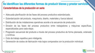Planeación de la Producción
MSc. Henry Pulgarin - 20231
• Adecuada planificación de las fases del proceso productivo estandarizado.
• Estandarización del producto, maquinaria, diseño, materiales y fuerza laboral.
• Distribución de las instalaciones operativas acorde a la secuencia de producción.
• División de las fases del proceso productivo entre trabajadores y máquinas específicas,
especializadas para cada etapa.
• Progresión secuencial del producto a través del proceso productivo de forma planeada, ordenada
y continua.
• Ciclo de trabajo repetitivo pero inteligente.
• Generación de costos de fabricación más bajos comparados con la producción individual.
 