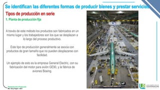 Planeación de la Producción
MSc. Henry Pulgarin - 20231
1. Planta de producción fija
A través de este método los productos son fabricados en un
mismo lugar y los trabajadores son los que se desplazan a
lo largo del proceso productivo.
Este tipo de producción generalmente se asocia con
productos de gran tamaño que no pueden desplazarse con
facilidad.
Un ejemplo de esto es la empresa General Electric, con su
fabricación del motor para avión GE90, y la fábrica de
aviones Boeing.
 