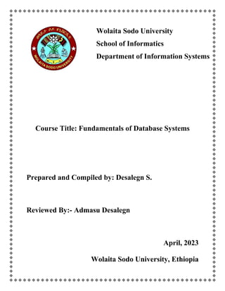 Wolaita Sodo University
School of Informatics
Department of Information Systems
Course Title: Fundamentals of Database Systems
Prepared and Compiled by: Desalegn S.
Reviewed By:- Admasu Desalegn
April, 2023
Wolaita Sodo University, Ethiopia
 
