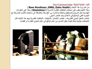 ‫ثانيا‬
:
‫الحديثة‬ ‫البنائية‬
Nco Constructvisim
‫االتجاه‬ ‫هذا‬ ‫رواد‬ ‫أهم‬ ‫من‬
(
Rem Koolhass ,OMS, Zaha Hadid
)
‫الدائرية‬ ‫الطائرة‬ ‫البالطات‬ ‫استخدام‬ ‫على‬ ‫يقوم‬ ‫االتجاه‬ ‫وهذا‬
(
3
Dimintion
)
‫المفردات‬ ‫على‬ ‫وكذا‬
‫والدائرة‬ ‫والمثلث‬ ‫والمستطيل‬ ‫المربع‬ ‫مثل‬ ‫الهندسية‬
…
‫الص‬ ‫األلوان‬ ‫استخدام‬ ‫إلى‬ ‫باإلضافة‬ ‫وهذا‬ ‫الخ‬
‫مع‬ ‫ارخة‬
‫المبنى‬ ‫عناصر‬ ‫وهم‬ ‫األعمال‬ ‫في‬ ‫الواضح‬ ‫الفني‬ ‫التجريد‬
.
‫اال‬ ‫هذا‬ ‫ويعد‬ ‫القشرية‬ ‫البالطات‬ ‫ـ‬ ‫الشبكيات‬ ‫ـ‬ ‫االتصال‬ ‫عناصر‬ ‫ـ‬ ‫القشريات‬ ‫المبنى‬ ‫تشكيل‬ ‫عناصر‬
‫أكثر‬ ‫تجاه‬
‫الفضاء‬ ‫أو‬ ‫الطائرة‬ ‫المباني‬ ‫عالم‬ ‫إلى‬ ‫الواقع‬ ‫عالم‬ ‫من‬ ‫اإلنسان‬ ‫ينقل‬ ‫لكونه‬ ‫وذلك‬ ‫جاذبية‬ ‫االتجاهات‬
.
 
