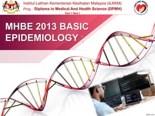 MHBE 2013 BASIC
EPIDEMIOLOGY ;
Institut Latihan Kementerian Kesihatan Malaysia (ILKKM)
Prog : Diploma in Medical And Health Science (DPMH)
Year 1 Sem I
 