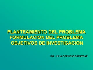 PLANTEAMIENTO DEL PROBLEMA
FORMULACION DEL PROBLEMA
OBJETIVOS DE INVESTIGACION
MG. JULIA CORNEJO BARAYBAR
 