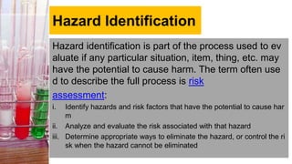 Hazard Identification
Hazard identification is part of the process used to ev
aluate if any particular situation, item, thing, etc. may
have the potential to cause harm. The term often use
d to describe the full process is risk
assessment:
i. Identify hazards and risk factors that have the potential to cause har
m
ii. Analyze and evaluate the risk associated with that hazard
iii. Determine appropriate ways to eliminate the hazard, or control the ri
sk when the hazard cannot be eliminated
 