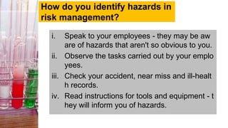 How do you identify hazards in
risk management?
i. Speak to your employees - they may be aw
are of hazards that aren't so obvious to you.
ii. Observe the tasks carried out by your emplo
yees.
iii. Check your accident, near miss and ill-healt
h records.
iv. Read instructions for tools and equipment - t
hey will inform you of hazards.
 