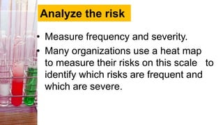 Analyze the risk
• Measure frequency and severity.
• Many organizations use a heat map
to measure their risks on this scale to
identify which risks are frequent and
which are severe.
 