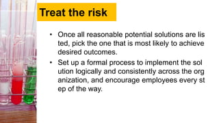 Treat the risk
• Once all reasonable potential solutions are lis
ted, pick the one that is most likely to achieve
desired outcomes.
• Set up a formal process to implement the sol
ution logically and consistently across the org
anization, and encourage employees every st
ep of the way.
 