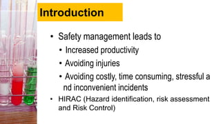 Introduction
• Safety management leads to
• Increased productivity
• Avoiding injuries
• Avoiding costly, time consuming, stressful a
nd inconvenient incidents
• HIRAC (Hazard identification, risk assessment
and Risk Control)
 