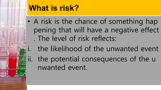 What is risk?
• A risk is the chance of something hap
pening that will have a negative effect
. The level of risk reflects:
i. the likelihood of the unwanted event
ii. the potential consequences of the u
nwanted event.
 