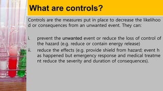 What are controls?
Controls are the measures put in place to decrease the likelihoo
d or consequences from an unwanted event. They can:
i. prevent the unwanted event or reduce the loss of control of
the hazard (e.g. reduce or contain energy release)
ii. reduce the effects (e.g. provide shield from hazard; event h
as happened but emergency response and medical treatme
nt reduce the severity and duration of consequences).
 