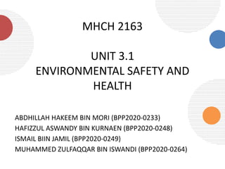 MHCH 2163
UNIT 3.1
ENVIRONMENTAL SAFETY AND
HEALTH
ABDHILLAH HAKEEM BIN MORI (BPP2020-0233)
HAFIZZUL ASWANDY BIN KURNAEN (BPP2020-0248)
ISMAIL BIIN JAMIL (BPP2020-0249)
MUHAMMED ZULFAQQAR BIN ISWANDI (BPP2020-0264)
 
