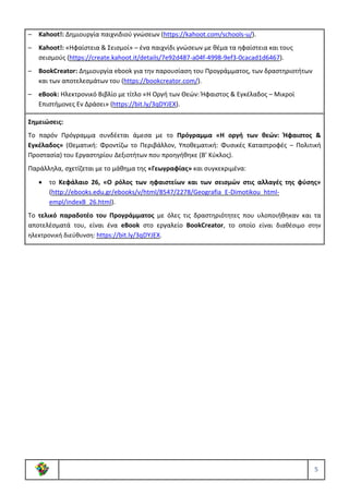 5
– Kahoot!: Δημιουργία παιχνιδιού γνώσεων (https://kahoot.com/schools-u/).
– Kahoot!: «Ηφαίστεια & Σεισμοί» – ένα παιχνίδι γνώσεων με θέμα τα ηφαίστεια και τους
σεισμούς (https://create.kahoot.it/details/7e92d487-a04f-4998-9ef3-0cacad1d6467).
– BookCreator: Δημιουργία ebook για την παρουσίαση του Προγράμματος, των δραστηριοτήτων
και των αποτελεσμάτων του (https://bookcreator.com/).
– eBook: Ηλεκτρονικό Βιβλίο με τίτλο «Η Οργή των Θεών: Ήφαιστος & Εγκέλαδος – Μικροί
Επιστήμονες Εν Δράσει» (https://bit.ly/3qDYJEX).
Σημειώσεις:
Το παρόν Πρόγραμμα συνδέεται άμεσα με το Πρόγραμμα «Η οργή των θεών: Ήφαιστος &
Εγκέλαδος» (Θεματική: Φροντίζω το Περιβάλλον, Υποθεματική: Φυσικές Καταστροφές – Πολιτική
Προστασία) του Εργαστηρίου Δεξιοτήτων που προηγήθηκε (Β’ Κύκλος).
Παράλληλα, σχετίζεται με το μάθημα της «Γεωγραφίας» και συγκεκριμένα:
• το Κεφάλαιο 26, «Ο ρόλος των ηφαιστείων και των σεισμών στις αλλαγές της φύσης»
(http://ebooks.edu.gr/ebooks/v/html/8547/2278/Geografia_E-Dimotikou_html-
empl/indexB_26.html).
Το τελικό παραδοτέο του Προγράμματος με όλες τις δραστηριότητες που υλοποιήθηκαν και τα
αποτελέσματά του, είναι ένα eBook στο εργαλείο BookCreator, το οποίο είναι διαθέσιμο στην
ηλεκτρονική διεύθυνση: https://bit.ly/3qDYJEX.
 