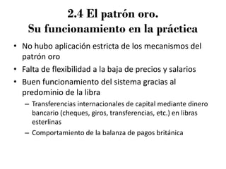 2.4 El patrón oro.
Su funcionamiento en la práctica
• No hubo aplicación estricta de los mecanismos del
patrón oro
• Falta de flexibilidad a la baja de precios y salarios
• Buen funcionamiento del sistema gracias al
predominio de la libra
– Transferencias internacionales de capital mediante dinero
bancario (cheques, giros, transferencias, etc.) en libras
esterlinas
– Comportamiento de la balanza de pagos británica
 