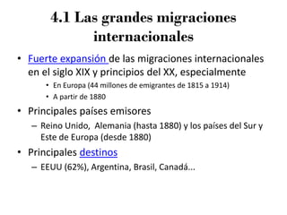 4.1 Las grandes migraciones
internacionales
• Fuerte expansión de las migraciones internacionales
en el siglo XIX y principios del XX, especialmente
• En Europa (44 millones de emigrantes de 1815 a 1914)
• A partir de 1880
• Principales países emisores
– Reino Unido, Alemania (hasta 1880) y los países del Sur y
Este de Europa (desde 1880)
• Principales destinos
– EEUU (62%), Argentina, Brasil, Canadá...
 