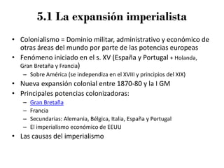 5.1 La expansión imperialista
• Colonialismo = Dominio militar, administrativo y económico de
otras áreas del mundo por parte de las potencias europeas
• Fenómeno iniciado en el s. XV (España y Portugal + Holanda,
Gran Bretaña y Francia)
– Sobre América (se independiza en el XVIII y principios del XIX)
• Nueva expansión colonial entre 1870-80 y la I GM
• Principales potencias colonizadoras:
– Gran Bretaña
– Francia
– Secundarias: Alemania, Bélgica, Italia, España y Portugal
– El imperialismo económico de EEUU
• Las causas del imperialismo
 