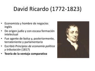 David Ricardo (1772-1823)
• Economista y hombre de negocios
inglés
• De origen judío y con escasa formación
intelectual
• Fue agente de bolsa y, posteriormente,
terrateniente y parlamentario
• Escribió Principios de economía política
y tributación (1817)
• Teoría de la ventaja comparativa
 