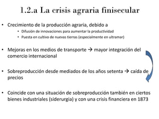 1.2.a La crisis agraria finisecular
• Crecimiento de la producción agraria, debido a
• Difusión de innovaciones para aumentar la productividad
• Puesta en cultivo de nuevas tierras (especialmente en ultramar)
• Mejoras en los medios de transporte → mayor integración del
comercio internacional
• Sobreproducción desde mediados de los años setenta → caída de
precios
• Coincide con una situación de sobreproducción también en ciertos
bienes industriales (siderurgia) y con una crisis financiera en 1873
 
