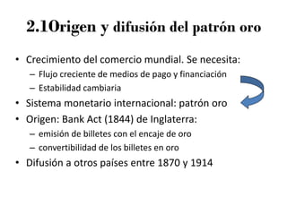 2.1Origen y difusión del patrón oro
• Crecimiento del comercio mundial. Se necesita:
– Flujo creciente de medios de pago y financiación
– Estabilidad cambiaria
• Sistema monetario internacional: patrón oro
• Origen: Bank Act (1844) de Inglaterra:
– emisión de billetes con el encaje de oro
– convertibilidad de los billetes en oro
• Difusión a otros países entre 1870 y 1914
 