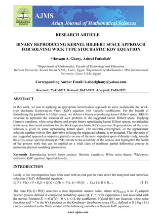 www.ajms.com
RESEARCH ARTICLE
BINARY REPRODUCING KERNEL HILBERT SPACE APPROACH
FOR SOLVING WICK TYPE STOCHASTIC KDV EQUATION
*Hossam A. Ghany, Ashraf Fathallah1
*Department of Mathematics, Faculty of Technology and Education,
Helwan University, Sawah Street(11282), Cairo, Egypt, 1
Department of Mathematics, Misr International
University, Cairo 11341, Egypt.
Corresponding Author Email: h.abdelghany@yahoo.com
Received: 25-11-2022; Revised: 30-12-2022; Accepted: 15-01-2023
ABSTRACT
In this work, we aim at applying an appropriate kernelization approach to solve analytically the Wick-
type stochastic Korteweg-de Vries (KdV) equation with variable coefficients. Per the benefit of
formulating the problem in Hilbert space, we deliver a binary reproducing kernel Hilbert space (RKHS)
structure to represent the solution of such problem in the suggested kernel Hilbert space. Implying
Hermite transform, white noise theory and proper binary reproducing kernel Hilbert spaces, we articulate
white noise functional solutions for the Wick-type stochastic KdV equations. Representation of the exact
solution is given in some reproducing kernel space. The uniform convergence, of the approximate
solution together with its first derivative utilizing the suggested scheme, is investigated. The relevance of
our suggested approach is inspected partially on one of the most important spectral density study, namely
the cross power spectral density (CPSD) attests to the reliability of the scheme and highlighted the worth
of the present work that can be applied on a wide class of nonlinear partial differential emerge in
numerous physical modeling phenomena.
Keywords: Reproducing kernel; Inner product; Hermite transform; White noise theory; Wick-type;
stochastic KdV equation; Spectral density.
INTRODUCTION
Lately, a few investigations have been done with an end goal to track down the analytical and numerical
solutions of KdV differential equation:
𝐷𝑡𝑈 + 𝑃(𝑡) ⋄ 𝑈 ⋄ 𝐷𝑥𝑈 + 𝑄(𝑡) ⋄ 𝐷𝑥
3
𝑈 = 𝐹(𝑥, 𝑡) ⋄ 𝑊
̇ (𝑡) , (𝑥, 𝑡) ∈ ℝ × ℝ+ , (1.1)
The term F(x, t) ⋄ W
̇ (t) describes a state dependent random noise, where w(t)t∈[0,t] is an ℱt adapted
Wiener process defined in completed probability space (Ω, F, P) with expectation ε and associated with
the normal filtration ℱt = σ{W(s); 0 < s < t}, the coefficients P(t)and Q(t) are Gaussian white noise
functions and “⋄ " is the Wick product on the Kondratiev distribution space (S)−1 defined in [1]. Eq. (1.1)
can be considered as the Wick version of the following variable coefficients KdV equation:
 